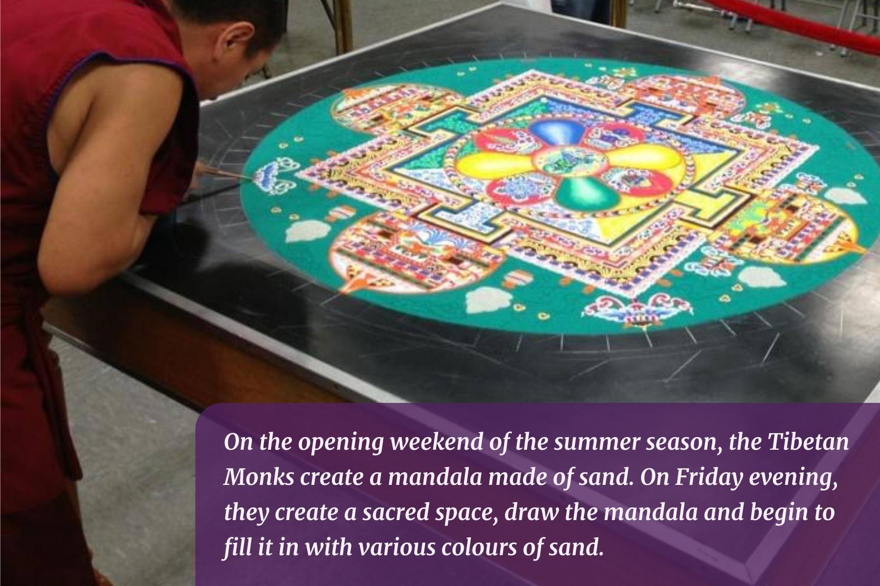 On the opening weekend of the summer season, the Tibetan Monks create a mandala made of sand. On Friday evening, they create a sacred space, draw the mandala and begin to fill it in with various colours of sand.